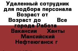 Удаленный сотрудник для подбора персонала › Возраст от ­ 25 › Возраст до ­ 55 - Все города Работа » Вакансии   . Ханты-Мансийский,Нефтеюганск г.